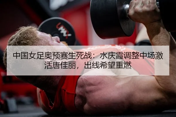 中国女足奥预赛生死战：水庆霞调整中场激活唐佳丽，出线希望重燃